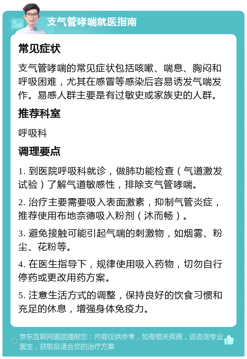 支气管哮喘就医指南 常见症状 支气管哮喘的常见症状包括咳嗽、喘息、胸闷和呼吸困难，尤其在感冒等感染后容易诱发气喘发作。易感人群主要是有过敏史或家族史的人群。 推荐科室 呼吸科 调理要点 1. 到医院呼吸科就诊，做肺功能检查（气道激发试验）了解气道敏感性，排除支气管哮喘。 2. 治疗主要需要吸入表面激素，抑制气管炎症，推荐使用布地奈德吸入粉剂（沐而畅）。 3. 避免接触可能引起气喘的刺激物，如烟雾、粉尘、花粉等。 4. 在医生指导下，规律使用吸入药物，切勿自行停药或更改用药方案。 5. 注意生活方式的调整，保持良好的饮食习惯和充足的休息，增强身体免疫力。