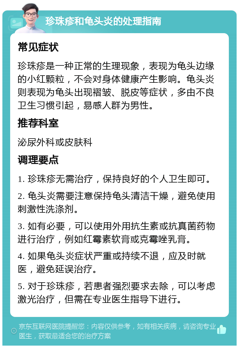 珍珠疹和龟头炎的处理指南 常见症状 珍珠疹是一种正常的生理现象，表现为龟头边缘的小红颗粒，不会对身体健康产生影响。龟头炎则表现为龟头出现褶皱、脱皮等症状，多由不良卫生习惯引起，易感人群为男性。 推荐科室 泌尿外科或皮肤科 调理要点 1. 珍珠疹无需治疗，保持良好的个人卫生即可。 2. 龟头炎需要注意保持龟头清洁干燥，避免使用刺激性洗涤剂。 3. 如有必要，可以使用外用抗生素或抗真菌药物进行治疗，例如红霉素软膏或克霉唑乳膏。 4. 如果龟头炎症状严重或持续不退，应及时就医，避免延误治疗。 5. 对于珍珠疹，若患者强烈要求去除，可以考虑激光治疗，但需在专业医生指导下进行。