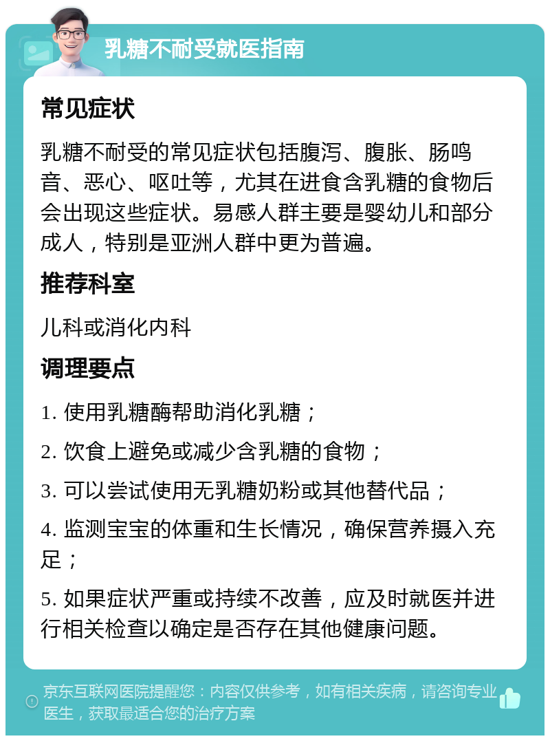 乳糖不耐受就医指南 常见症状 乳糖不耐受的常见症状包括腹泻、腹胀、肠鸣音、恶心、呕吐等，尤其在进食含乳糖的食物后会出现这些症状。易感人群主要是婴幼儿和部分成人，特别是亚洲人群中更为普遍。 推荐科室 儿科或消化内科 调理要点 1. 使用乳糖酶帮助消化乳糖； 2. 饮食上避免或减少含乳糖的食物； 3. 可以尝试使用无乳糖奶粉或其他替代品； 4. 监测宝宝的体重和生长情况，确保营养摄入充足； 5. 如果症状严重或持续不改善，应及时就医并进行相关检查以确定是否存在其他健康问题。