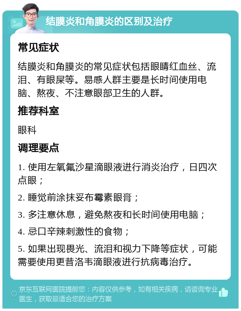 结膜炎和角膜炎的区别及治疗 常见症状 结膜炎和角膜炎的常见症状包括眼睛红血丝、流泪、有眼屎等。易感人群主要是长时间使用电脑、熬夜、不注意眼部卫生的人群。 推荐科室 眼科 调理要点 1. 使用左氧氟沙星滴眼液进行消炎治疗，日四次点眼； 2. 睡觉前涂抹妥布霉素眼膏； 3. 多注意休息，避免熬夜和长时间使用电脑； 4. 忌口辛辣刺激性的食物； 5. 如果出现畏光、流泪和视力下降等症状，可能需要使用更昔洛韦滴眼液进行抗病毒治疗。