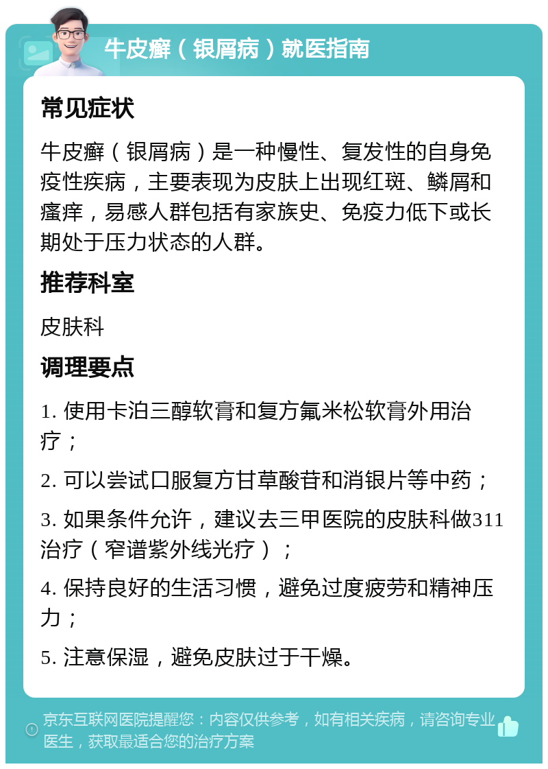 牛皮癣（银屑病）就医指南 常见症状 牛皮癣（银屑病）是一种慢性、复发性的自身免疫性疾病，主要表现为皮肤上出现红斑、鳞屑和瘙痒，易感人群包括有家族史、免疫力低下或长期处于压力状态的人群。 推荐科室 皮肤科 调理要点 1. 使用卡泊三醇软膏和复方氟米松软膏外用治疗； 2. 可以尝试口服复方甘草酸苷和消银片等中药； 3. 如果条件允许，建议去三甲医院的皮肤科做311治疗（窄谱紫外线光疗）； 4. 保持良好的生活习惯，避免过度疲劳和精神压力； 5. 注意保湿，避免皮肤过于干燥。