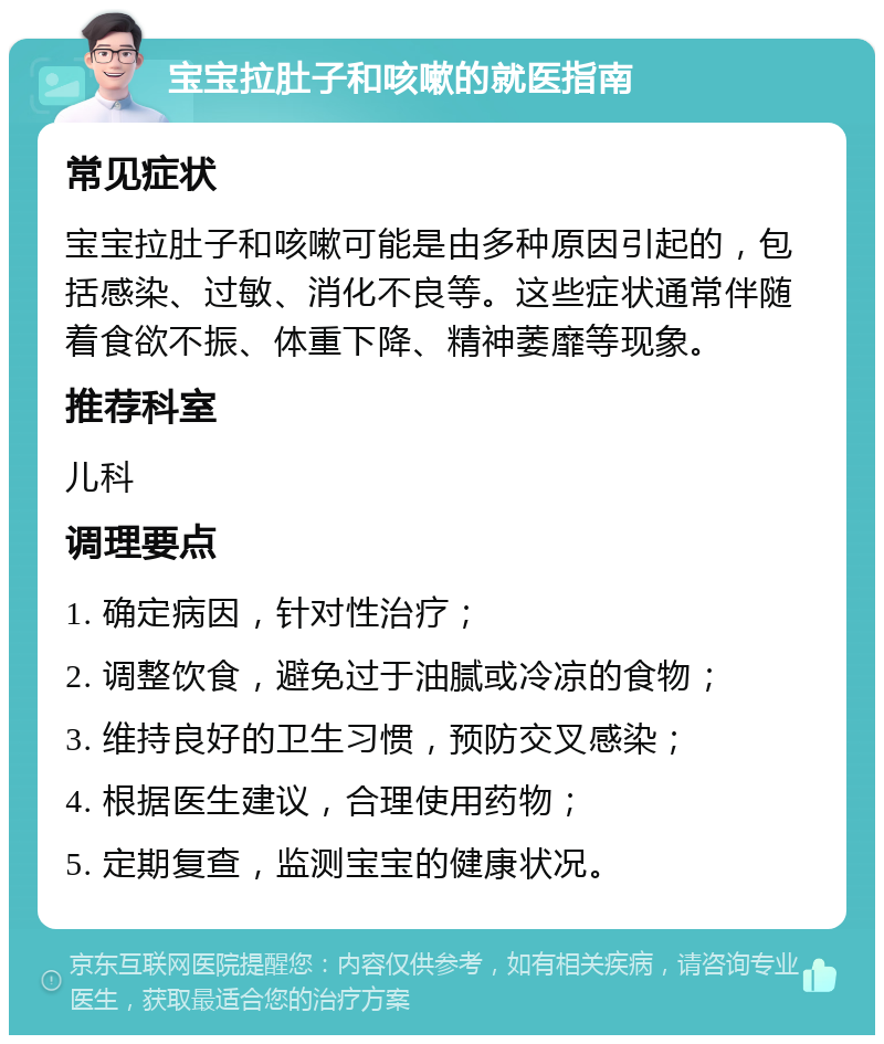 宝宝拉肚子和咳嗽的就医指南 常见症状 宝宝拉肚子和咳嗽可能是由多种原因引起的，包括感染、过敏、消化不良等。这些症状通常伴随着食欲不振、体重下降、精神萎靡等现象。 推荐科室 儿科 调理要点 1. 确定病因，针对性治疗； 2. 调整饮食，避免过于油腻或冷凉的食物； 3. 维持良好的卫生习惯，预防交叉感染； 4. 根据医生建议，合理使用药物； 5. 定期复查，监测宝宝的健康状况。