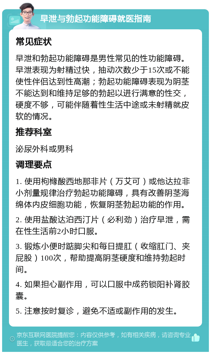 早泄与勃起功能障碍就医指南 常见症状 早泄和勃起功能障碍是男性常见的性功能障碍。早泄表现为射精过快，抽动次数少于15次或不能使性伴侣达到性高潮；勃起功能障碍表现为阴茎不能达到和维持足够的勃起以进行满意的性交，硬度不够，可能伴随着性生活中途或未射精就皮软的情况。 推荐科室 泌尿外科或男科 调理要点 1. 使用枸橼酸西地那非片（万艾可）或他达拉非小剂量规律治疗勃起功能障碍，具有改善阴茎海绵体内皮细胞功能，恢复阴茎勃起功能的作用。 2. 使用盐酸达泊西汀片（必利劲）治疗早泄，需在性生活前2小时口服。 3. 锻炼小便时踮脚尖和每日提肛（收缩肛门、夹屁股）100次，帮助提高阴茎硬度和维持勃起时间。 4. 如果担心副作用，可以口服中成药锁阳补肾胶囊。 5. 注意按时复诊，避免不适或副作用的发生。