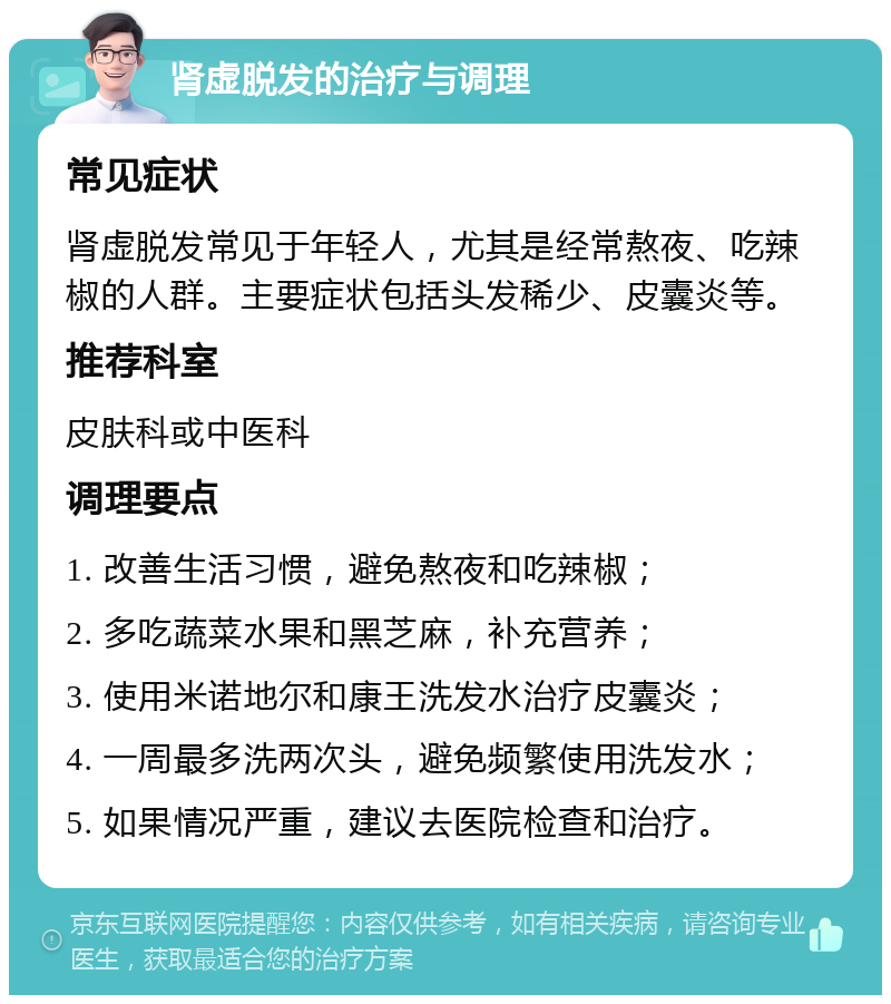 肾虚脱发的治疗与调理 常见症状 肾虚脱发常见于年轻人，尤其是经常熬夜、吃辣椒的人群。主要症状包括头发稀少、皮囊炎等。 推荐科室 皮肤科或中医科 调理要点 1. 改善生活习惯，避免熬夜和吃辣椒； 2. 多吃蔬菜水果和黑芝麻，补充营养； 3. 使用米诺地尔和康王洗发水治疗皮囊炎； 4. 一周最多洗两次头，避免频繁使用洗发水； 5. 如果情况严重，建议去医院检查和治疗。