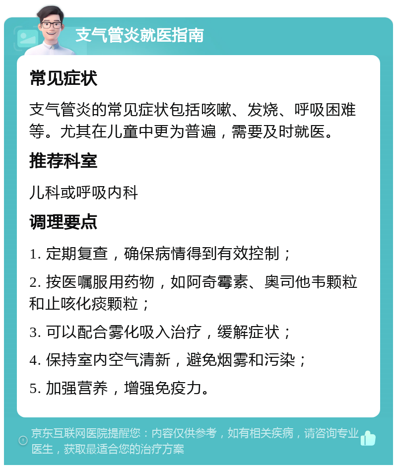 支气管炎就医指南 常见症状 支气管炎的常见症状包括咳嗽、发烧、呼吸困难等。尤其在儿童中更为普遍，需要及时就医。 推荐科室 儿科或呼吸内科 调理要点 1. 定期复查，确保病情得到有效控制； 2. 按医嘱服用药物，如阿奇霉素、奥司他韦颗粒和止咳化痰颗粒； 3. 可以配合雾化吸入治疗，缓解症状； 4. 保持室内空气清新，避免烟雾和污染； 5. 加强营养，增强免疫力。