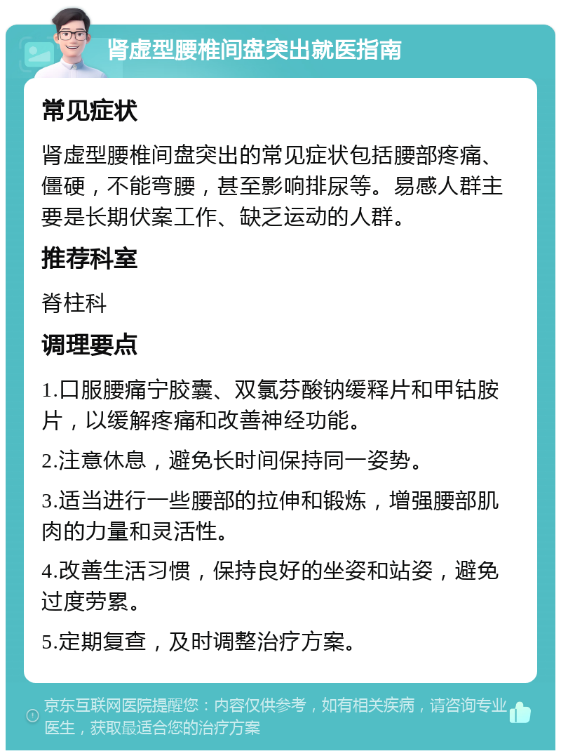 肾虚型腰椎间盘突出就医指南 常见症状 肾虚型腰椎间盘突出的常见症状包括腰部疼痛、僵硬，不能弯腰，甚至影响排尿等。易感人群主要是长期伏案工作、缺乏运动的人群。 推荐科室 脊柱科 调理要点 1.口服腰痛宁胶囊、双氯芬酸钠缓释片和甲钴胺片，以缓解疼痛和改善神经功能。 2.注意休息，避免长时间保持同一姿势。 3.适当进行一些腰部的拉伸和锻炼，增强腰部肌肉的力量和灵活性。 4.改善生活习惯，保持良好的坐姿和站姿，避免过度劳累。 5.定期复查，及时调整治疗方案。