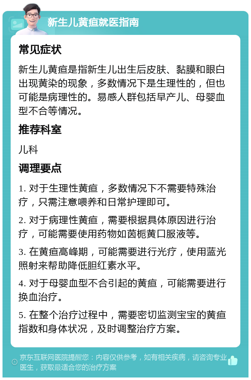 新生儿黄疸就医指南 常见症状 新生儿黄疸是指新生儿出生后皮肤、黏膜和眼白出现黄染的现象，多数情况下是生理性的，但也可能是病理性的。易感人群包括早产儿、母婴血型不合等情况。 推荐科室 儿科 调理要点 1. 对于生理性黄疸，多数情况下不需要特殊治疗，只需注意喂养和日常护理即可。 2. 对于病理性黄疸，需要根据具体原因进行治疗，可能需要使用药物如茵栀黄口服液等。 3. 在黄疸高峰期，可能需要进行光疗，使用蓝光照射来帮助降低胆红素水平。 4. 对于母婴血型不合引起的黄疸，可能需要进行换血治疗。 5. 在整个治疗过程中，需要密切监测宝宝的黄疸指数和身体状况，及时调整治疗方案。