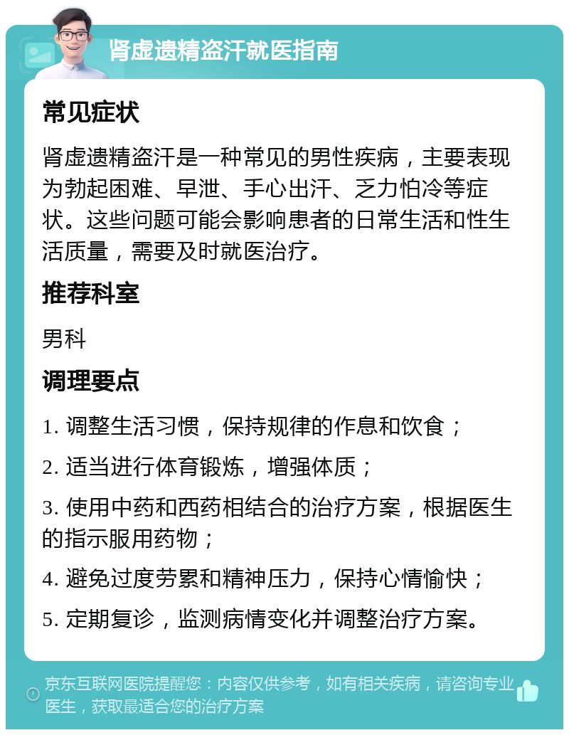 肾虚遗精盗汗就医指南 常见症状 肾虚遗精盗汗是一种常见的男性疾病，主要表现为勃起困难、早泄、手心出汗、乏力怕冷等症状。这些问题可能会影响患者的日常生活和性生活质量，需要及时就医治疗。 推荐科室 男科 调理要点 1. 调整生活习惯，保持规律的作息和饮食； 2. 适当进行体育锻炼，增强体质； 3. 使用中药和西药相结合的治疗方案，根据医生的指示服用药物； 4. 避免过度劳累和精神压力，保持心情愉快； 5. 定期复诊，监测病情变化并调整治疗方案。