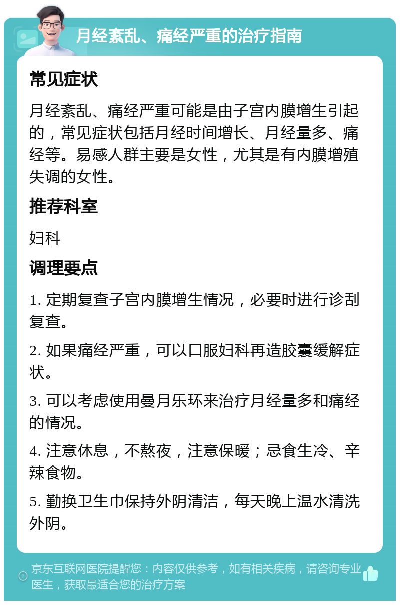 月经紊乱、痛经严重的治疗指南 常见症状 月经紊乱、痛经严重可能是由子宫内膜增生引起的，常见症状包括月经时间增长、月经量多、痛经等。易感人群主要是女性，尤其是有内膜增殖失调的女性。 推荐科室 妇科 调理要点 1. 定期复查子宫内膜增生情况，必要时进行诊刮复查。 2. 如果痛经严重，可以口服妇科再造胶囊缓解症状。 3. 可以考虑使用曼月乐环来治疗月经量多和痛经的情况。 4. 注意休息，不熬夜，注意保暖；忌食生冷、辛辣食物。 5. 勤换卫生巾保持外阴清洁，每天晚上温水清洗外阴。