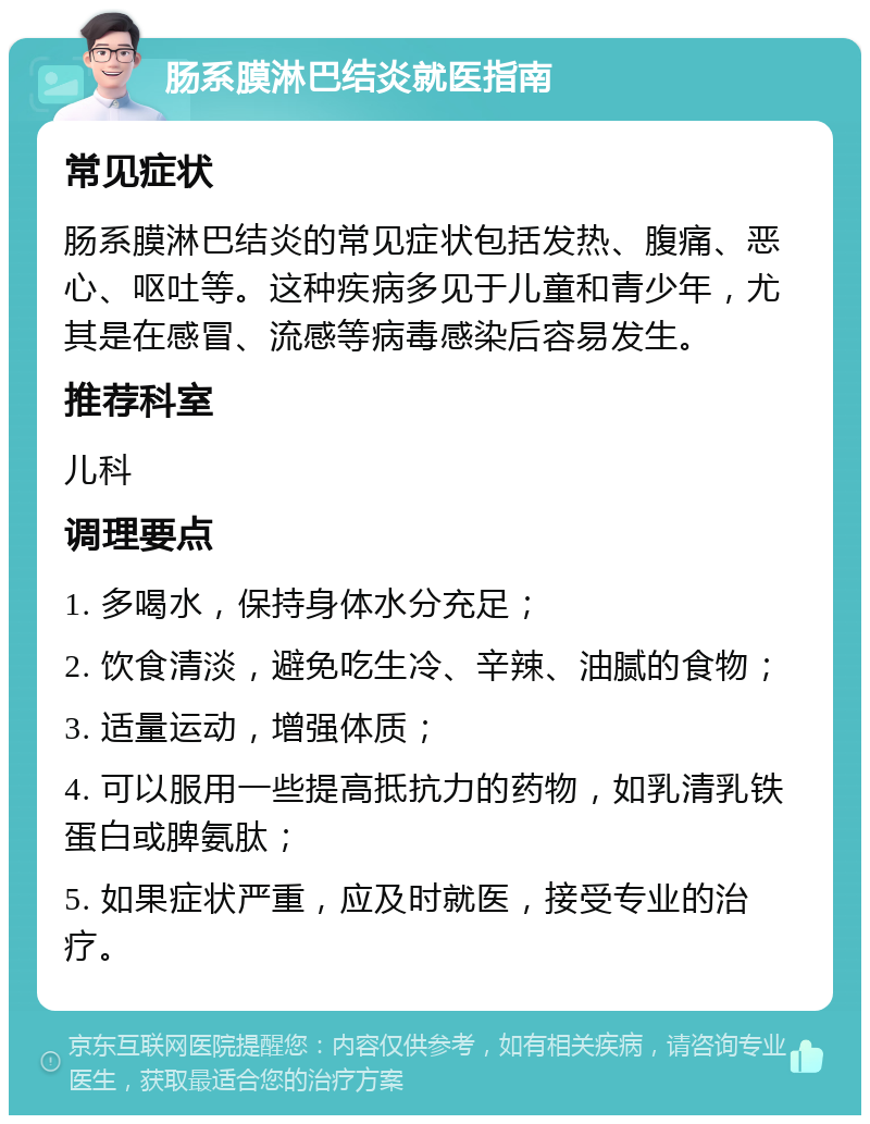 肠系膜淋巴结炎就医指南 常见症状 肠系膜淋巴结炎的常见症状包括发热、腹痛、恶心、呕吐等。这种疾病多见于儿童和青少年，尤其是在感冒、流感等病毒感染后容易发生。 推荐科室 儿科 调理要点 1. 多喝水，保持身体水分充足； 2. 饮食清淡，避免吃生冷、辛辣、油腻的食物； 3. 适量运动，增强体质； 4. 可以服用一些提高抵抗力的药物，如乳清乳铁蛋白或脾氨肽； 5. 如果症状严重，应及时就医，接受专业的治疗。