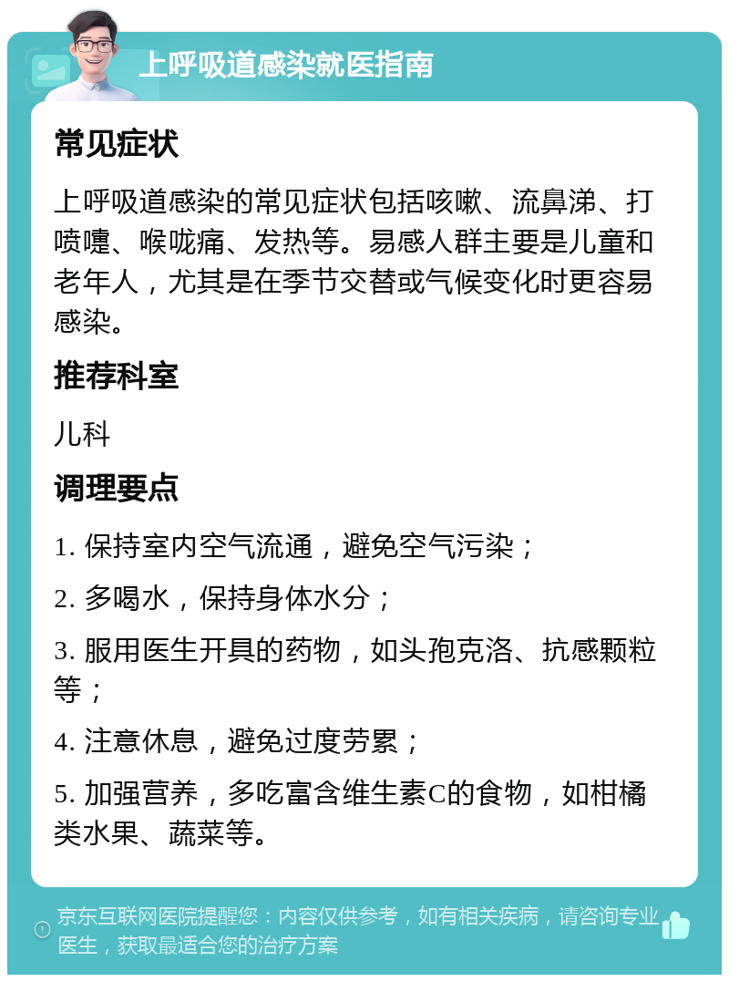 上呼吸道感染就医指南 常见症状 上呼吸道感染的常见症状包括咳嗽、流鼻涕、打喷嚏、喉咙痛、发热等。易感人群主要是儿童和老年人，尤其是在季节交替或气候变化时更容易感染。 推荐科室 儿科 调理要点 1. 保持室内空气流通，避免空气污染； 2. 多喝水，保持身体水分； 3. 服用医生开具的药物，如头孢克洛、抗感颗粒等； 4. 注意休息，避免过度劳累； 5. 加强营养，多吃富含维生素C的食物，如柑橘类水果、蔬菜等。