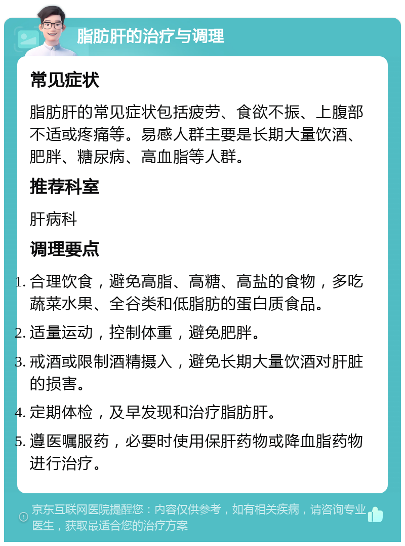 脂肪肝的治疗与调理 常见症状 脂肪肝的常见症状包括疲劳、食欲不振、上腹部不适或疼痛等。易感人群主要是长期大量饮酒、肥胖、糖尿病、高血脂等人群。 推荐科室 肝病科 调理要点 合理饮食，避免高脂、高糖、高盐的食物，多吃蔬菜水果、全谷类和低脂肪的蛋白质食品。 适量运动，控制体重，避免肥胖。 戒酒或限制酒精摄入，避免长期大量饮酒对肝脏的损害。 定期体检，及早发现和治疗脂肪肝。 遵医嘱服药，必要时使用保肝药物或降血脂药物进行治疗。