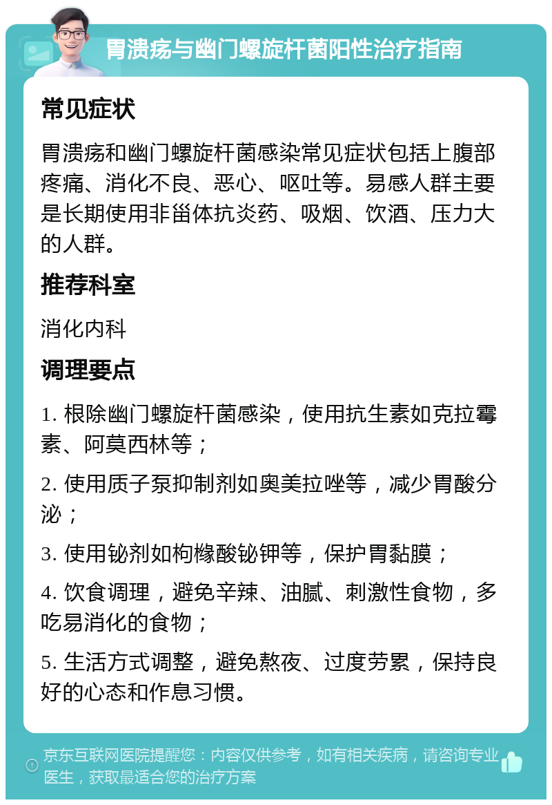 胃溃疡与幽门螺旋杆菌阳性治疗指南 常见症状 胃溃疡和幽门螺旋杆菌感染常见症状包括上腹部疼痛、消化不良、恶心、呕吐等。易感人群主要是长期使用非甾体抗炎药、吸烟、饮酒、压力大的人群。 推荐科室 消化内科 调理要点 1. 根除幽门螺旋杆菌感染，使用抗生素如克拉霉素、阿莫西林等； 2. 使用质子泵抑制剂如奥美拉唑等，减少胃酸分泌； 3. 使用铋剂如枸橼酸铋钾等，保护胃黏膜； 4. 饮食调理，避免辛辣、油腻、刺激性食物，多吃易消化的食物； 5. 生活方式调整，避免熬夜、过度劳累，保持良好的心态和作息习惯。