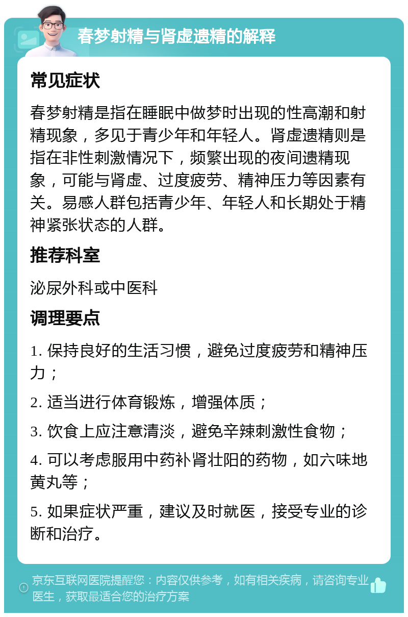 春梦射精与肾虚遗精的解释 常见症状 春梦射精是指在睡眠中做梦时出现的性高潮和射精现象，多见于青少年和年轻人。肾虚遗精则是指在非性刺激情况下，频繁出现的夜间遗精现象，可能与肾虚、过度疲劳、精神压力等因素有关。易感人群包括青少年、年轻人和长期处于精神紧张状态的人群。 推荐科室 泌尿外科或中医科 调理要点 1. 保持良好的生活习惯，避免过度疲劳和精神压力； 2. 适当进行体育锻炼，增强体质； 3. 饮食上应注意清淡，避免辛辣刺激性食物； 4. 可以考虑服用中药补肾壮阳的药物，如六味地黄丸等； 5. 如果症状严重，建议及时就医，接受专业的诊断和治疗。