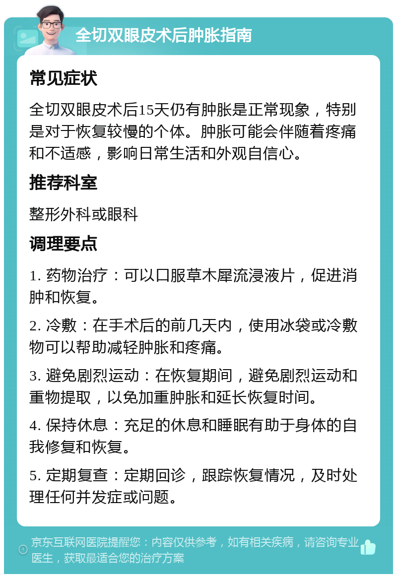 全切双眼皮术后肿胀指南 常见症状 全切双眼皮术后15天仍有肿胀是正常现象，特别是对于恢复较慢的个体。肿胀可能会伴随着疼痛和不适感，影响日常生活和外观自信心。 推荐科室 整形外科或眼科 调理要点 1. 药物治疗：可以口服草木犀流浸液片，促进消肿和恢复。 2. 冷敷：在手术后的前几天内，使用冰袋或冷敷物可以帮助减轻肿胀和疼痛。 3. 避免剧烈运动：在恢复期间，避免剧烈运动和重物提取，以免加重肿胀和延长恢复时间。 4. 保持休息：充足的休息和睡眠有助于身体的自我修复和恢复。 5. 定期复查：定期回诊，跟踪恢复情况，及时处理任何并发症或问题。