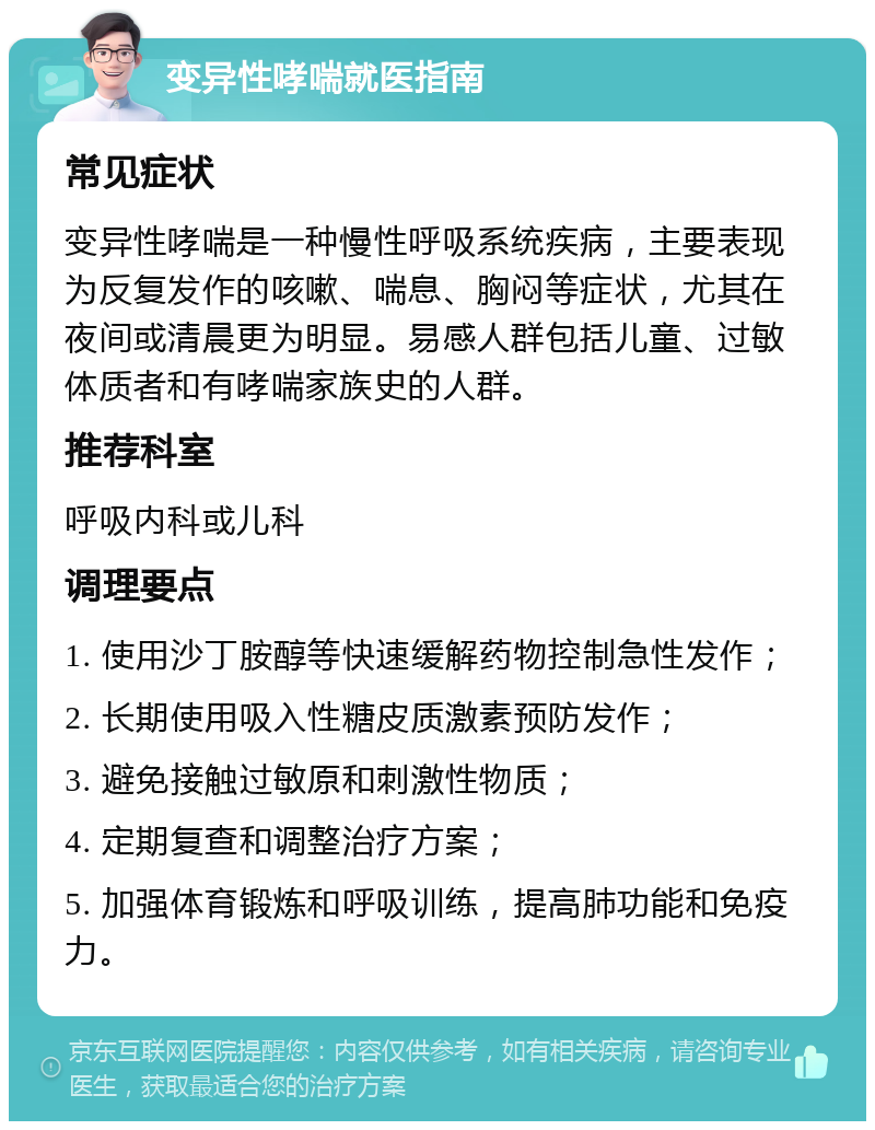 变异性哮喘就医指南 常见症状 变异性哮喘是一种慢性呼吸系统疾病，主要表现为反复发作的咳嗽、喘息、胸闷等症状，尤其在夜间或清晨更为明显。易感人群包括儿童、过敏体质者和有哮喘家族史的人群。 推荐科室 呼吸内科或儿科 调理要点 1. 使用沙丁胺醇等快速缓解药物控制急性发作； 2. 长期使用吸入性糖皮质激素预防发作； 3. 避免接触过敏原和刺激性物质； 4. 定期复查和调整治疗方案； 5. 加强体育锻炼和呼吸训练，提高肺功能和免疫力。