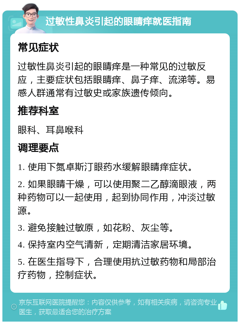 过敏性鼻炎引起的眼睛痒就医指南 常见症状 过敏性鼻炎引起的眼睛痒是一种常见的过敏反应，主要症状包括眼睛痒、鼻子痒、流涕等。易感人群通常有过敏史或家族遗传倾向。 推荐科室 眼科、耳鼻喉科 调理要点 1. 使用下氮卓斯汀眼药水缓解眼睛痒症状。 2. 如果眼睛干燥，可以使用聚二乙醇滴眼液，两种药物可以一起使用，起到协同作用，冲淡过敏源。 3. 避免接触过敏原，如花粉、灰尘等。 4. 保持室内空气清新，定期清洁家居环境。 5. 在医生指导下，合理使用抗过敏药物和局部治疗药物，控制症状。