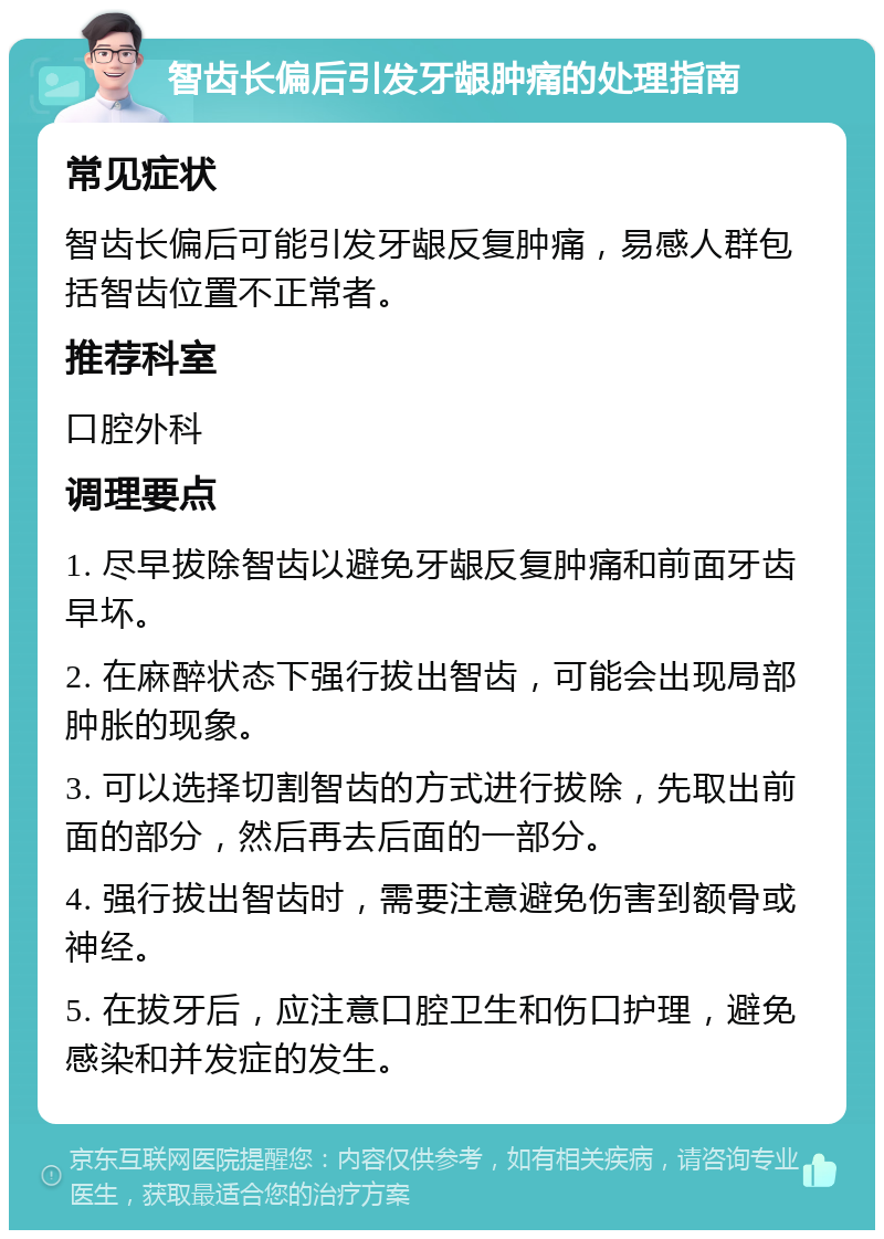 智齿长偏后引发牙龈肿痛的处理指南 常见症状 智齿长偏后可能引发牙龈反复肿痛，易感人群包括智齿位置不正常者。 推荐科室 口腔外科 调理要点 1. 尽早拔除智齿以避免牙龈反复肿痛和前面牙齿早坏。 2. 在麻醉状态下强行拔出智齿，可能会出现局部肿胀的现象。 3. 可以选择切割智齿的方式进行拔除，先取出前面的部分，然后再去后面的一部分。 4. 强行拔出智齿时，需要注意避免伤害到额骨或神经。 5. 在拔牙后，应注意口腔卫生和伤口护理，避免感染和并发症的发生。