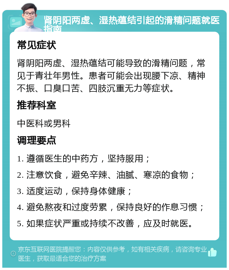 肾阴阳两虚、湿热蕴结引起的滑精问题就医指南 常见症状 肾阴阳两虚、湿热蕴结可能导致的滑精问题，常见于青壮年男性。患者可能会出现腰下凉、精神不振、口臭口苦、四肢沉重无力等症状。 推荐科室 中医科或男科 调理要点 1. 遵循医生的中药方，坚持服用； 2. 注意饮食，避免辛辣、油腻、寒凉的食物； 3. 适度运动，保持身体健康； 4. 避免熬夜和过度劳累，保持良好的作息习惯； 5. 如果症状严重或持续不改善，应及时就医。