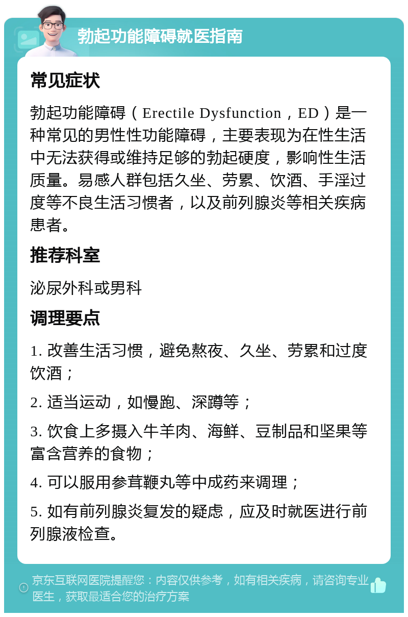 勃起功能障碍就医指南 常见症状 勃起功能障碍（Erectile Dysfunction，ED）是一种常见的男性性功能障碍，主要表现为在性生活中无法获得或维持足够的勃起硬度，影响性生活质量。易感人群包括久坐、劳累、饮酒、手淫过度等不良生活习惯者，以及前列腺炎等相关疾病患者。 推荐科室 泌尿外科或男科 调理要点 1. 改善生活习惯，避免熬夜、久坐、劳累和过度饮酒； 2. 适当运动，如慢跑、深蹲等； 3. 饮食上多摄入牛羊肉、海鲜、豆制品和坚果等富含营养的食物； 4. 可以服用参茸鞭丸等中成药来调理； 5. 如有前列腺炎复发的疑虑，应及时就医进行前列腺液检查。