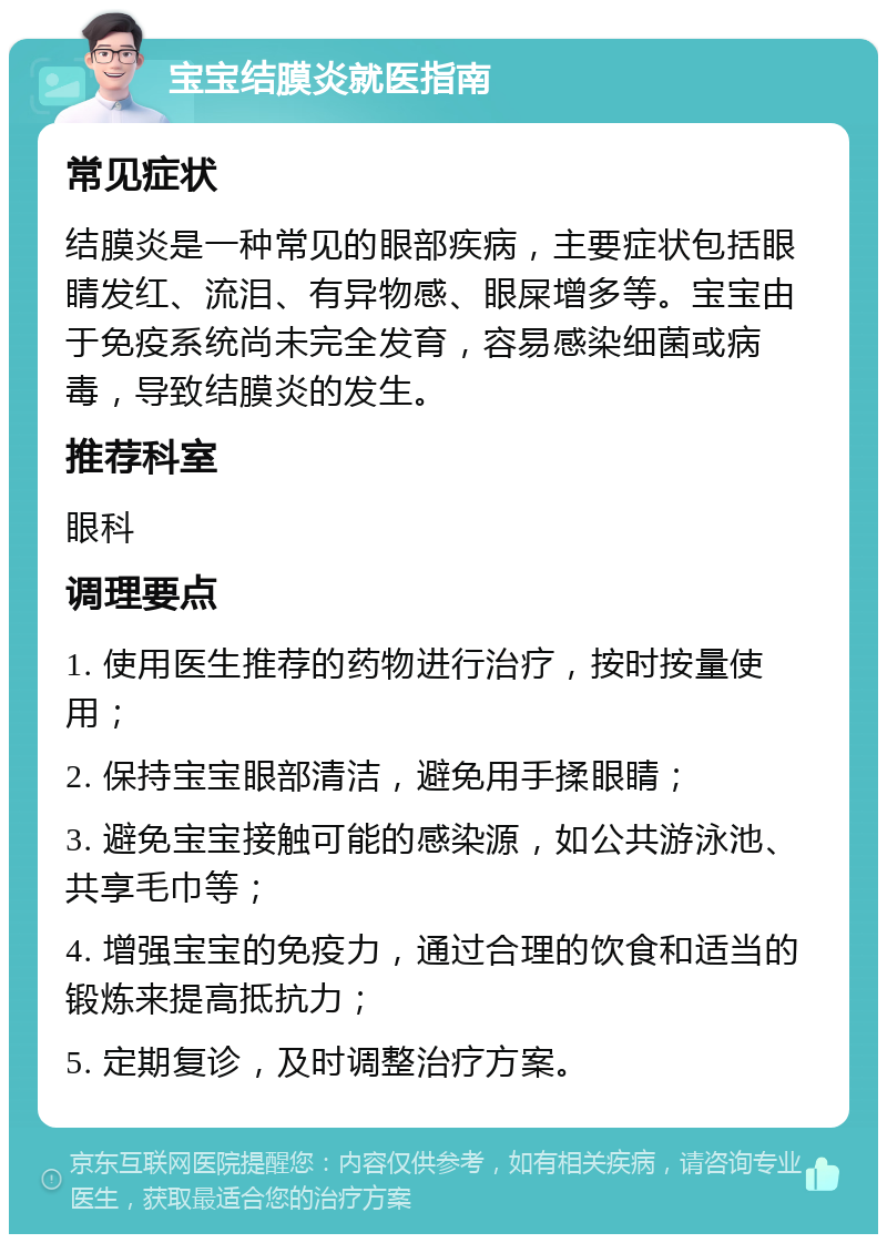 宝宝结膜炎就医指南 常见症状 结膜炎是一种常见的眼部疾病，主要症状包括眼睛发红、流泪、有异物感、眼屎增多等。宝宝由于免疫系统尚未完全发育，容易感染细菌或病毒，导致结膜炎的发生。 推荐科室 眼科 调理要点 1. 使用医生推荐的药物进行治疗，按时按量使用； 2. 保持宝宝眼部清洁，避免用手揉眼睛； 3. 避免宝宝接触可能的感染源，如公共游泳池、共享毛巾等； 4. 增强宝宝的免疫力，通过合理的饮食和适当的锻炼来提高抵抗力； 5. 定期复诊，及时调整治疗方案。