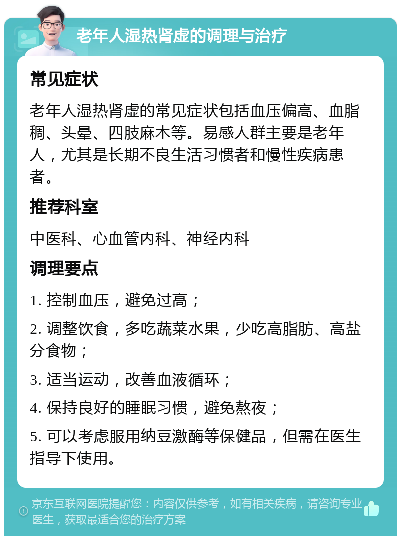 老年人湿热肾虚的调理与治疗 常见症状 老年人湿热肾虚的常见症状包括血压偏高、血脂稠、头晕、四肢麻木等。易感人群主要是老年人，尤其是长期不良生活习惯者和慢性疾病患者。 推荐科室 中医科、心血管内科、神经内科 调理要点 1. 控制血压，避免过高； 2. 调整饮食，多吃蔬菜水果，少吃高脂肪、高盐分食物； 3. 适当运动，改善血液循环； 4. 保持良好的睡眠习惯，避免熬夜； 5. 可以考虑服用纳豆激酶等保健品，但需在医生指导下使用。