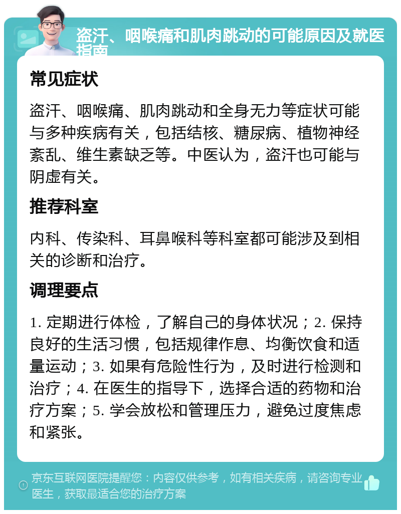 盗汗、咽喉痛和肌肉跳动的可能原因及就医指南 常见症状 盗汗、咽喉痛、肌肉跳动和全身无力等症状可能与多种疾病有关，包括结核、糖尿病、植物神经紊乱、维生素缺乏等。中医认为，盗汗也可能与阴虚有关。 推荐科室 内科、传染科、耳鼻喉科等科室都可能涉及到相关的诊断和治疗。 调理要点 1. 定期进行体检，了解自己的身体状况；2. 保持良好的生活习惯，包括规律作息、均衡饮食和适量运动；3. 如果有危险性行为，及时进行检测和治疗；4. 在医生的指导下，选择合适的药物和治疗方案；5. 学会放松和管理压力，避免过度焦虑和紧张。