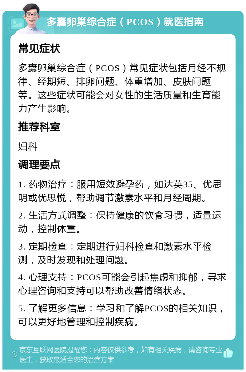 多囊卵巢综合症（PCOS）就医指南 常见症状 多囊卵巢综合症（PCOS）常见症状包括月经不规律、经期短、排卵问题、体重增加、皮肤问题等。这些症状可能会对女性的生活质量和生育能力产生影响。 推荐科室 妇科 调理要点 1. 药物治疗：服用短效避孕药，如达英35、优思明或优思悦，帮助调节激素水平和月经周期。 2. 生活方式调整：保持健康的饮食习惯，适量运动，控制体重。 3. 定期检查：定期进行妇科检查和激素水平检测，及时发现和处理问题。 4. 心理支持：PCOS可能会引起焦虑和抑郁，寻求心理咨询和支持可以帮助改善情绪状态。 5. 了解更多信息：学习和了解PCOS的相关知识，可以更好地管理和控制疾病。