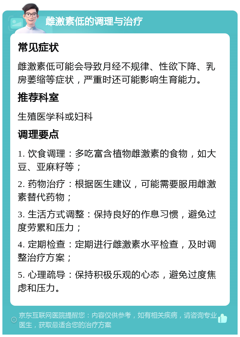 雌激素低的调理与治疗 常见症状 雌激素低可能会导致月经不规律、性欲下降、乳房萎缩等症状，严重时还可能影响生育能力。 推荐科室 生殖医学科或妇科 调理要点 1. 饮食调理：多吃富含植物雌激素的食物，如大豆、亚麻籽等； 2. 药物治疗：根据医生建议，可能需要服用雌激素替代药物； 3. 生活方式调整：保持良好的作息习惯，避免过度劳累和压力； 4. 定期检查：定期进行雌激素水平检查，及时调整治疗方案； 5. 心理疏导：保持积极乐观的心态，避免过度焦虑和压力。