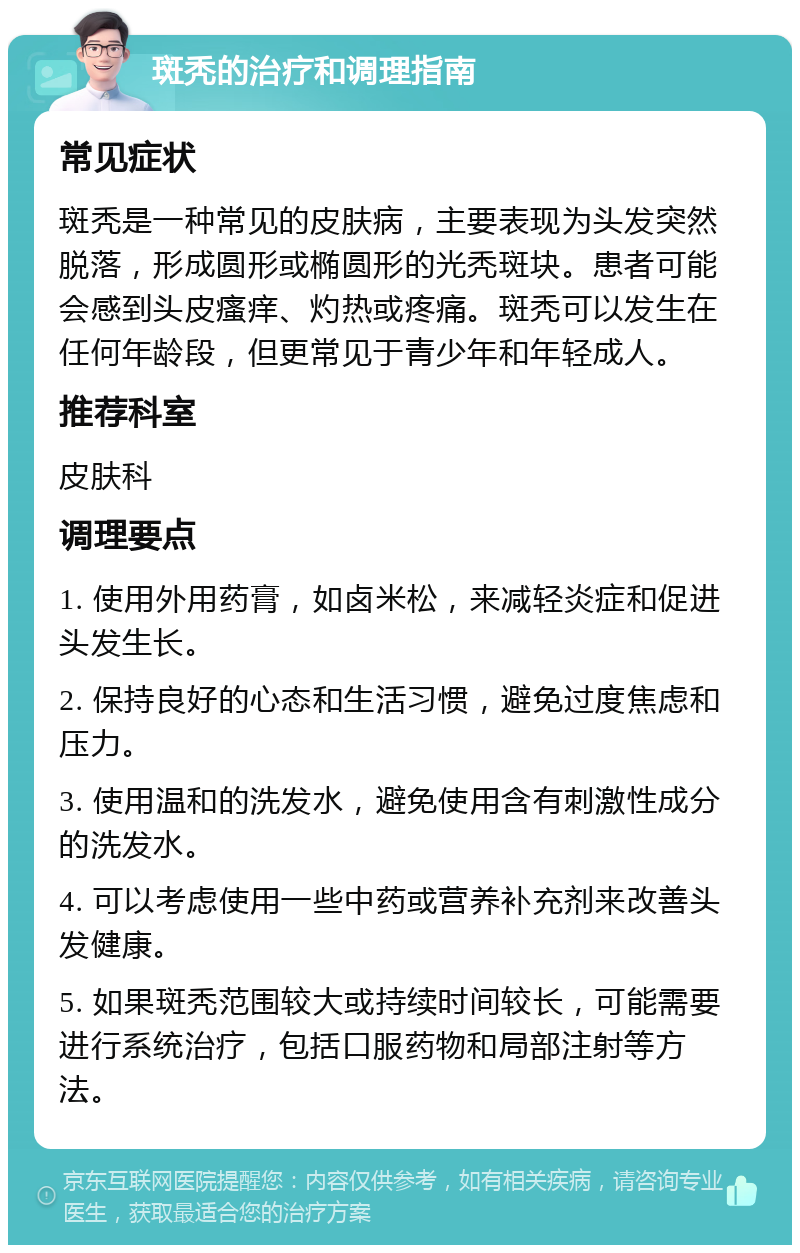 斑秃的治疗和调理指南 常见症状 斑秃是一种常见的皮肤病，主要表现为头发突然脱落，形成圆形或椭圆形的光秃斑块。患者可能会感到头皮瘙痒、灼热或疼痛。斑秃可以发生在任何年龄段，但更常见于青少年和年轻成人。 推荐科室 皮肤科 调理要点 1. 使用外用药膏，如卤米松，来减轻炎症和促进头发生长。 2. 保持良好的心态和生活习惯，避免过度焦虑和压力。 3. 使用温和的洗发水，避免使用含有刺激性成分的洗发水。 4. 可以考虑使用一些中药或营养补充剂来改善头发健康。 5. 如果斑秃范围较大或持续时间较长，可能需要进行系统治疗，包括口服药物和局部注射等方法。