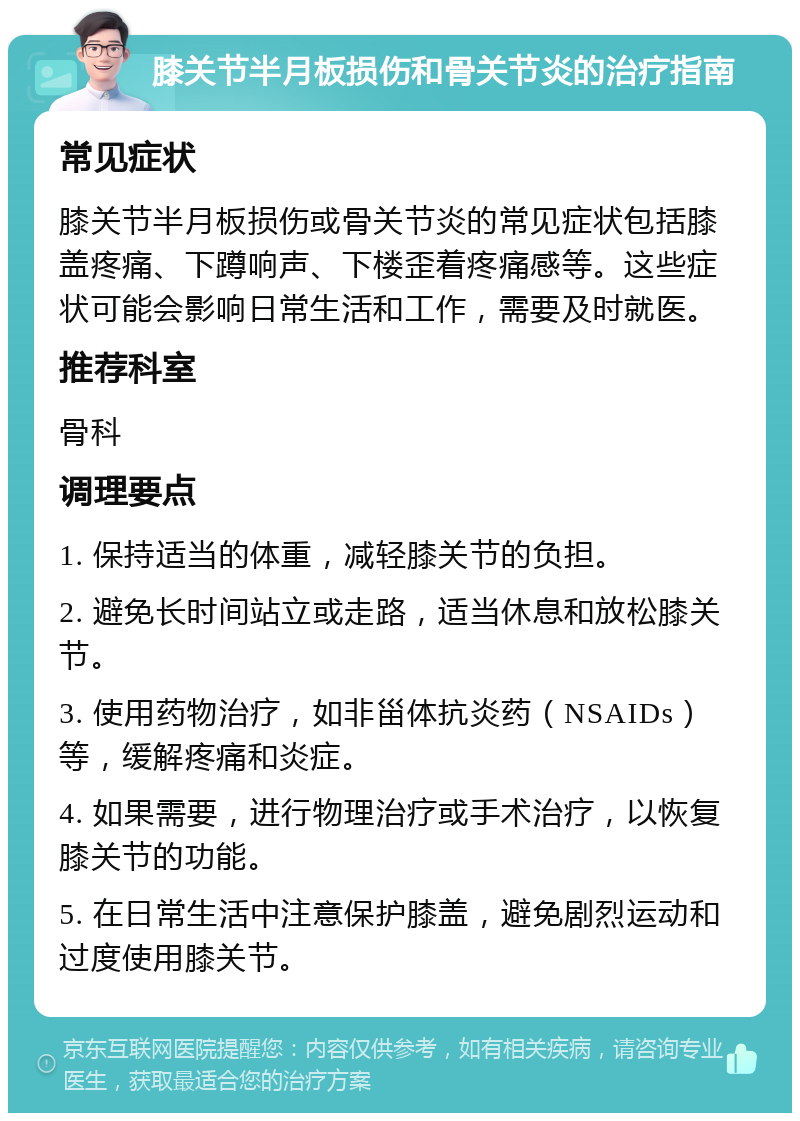 膝关节半月板损伤和骨关节炎的治疗指南 常见症状 膝关节半月板损伤或骨关节炎的常见症状包括膝盖疼痛、下蹲响声、下楼歪着疼痛感等。这些症状可能会影响日常生活和工作，需要及时就医。 推荐科室 骨科 调理要点 1. 保持适当的体重，减轻膝关节的负担。 2. 避免长时间站立或走路，适当休息和放松膝关节。 3. 使用药物治疗，如非甾体抗炎药（NSAIDs）等，缓解疼痛和炎症。 4. 如果需要，进行物理治疗或手术治疗，以恢复膝关节的功能。 5. 在日常生活中注意保护膝盖，避免剧烈运动和过度使用膝关节。