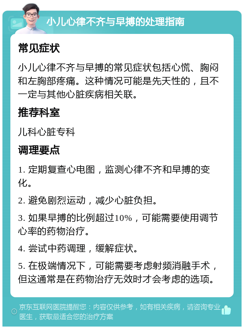 小儿心律不齐与早搏的处理指南 常见症状 小儿心律不齐与早搏的常见症状包括心慌、胸闷和左胸部疼痛。这种情况可能是先天性的，且不一定与其他心脏疾病相关联。 推荐科室 儿科心脏专科 调理要点 1. 定期复查心电图，监测心律不齐和早搏的变化。 2. 避免剧烈运动，减少心脏负担。 3. 如果早搏的比例超过10%，可能需要使用调节心率的药物治疗。 4. 尝试中药调理，缓解症状。 5. 在极端情况下，可能需要考虑射频消融手术，但这通常是在药物治疗无效时才会考虑的选项。