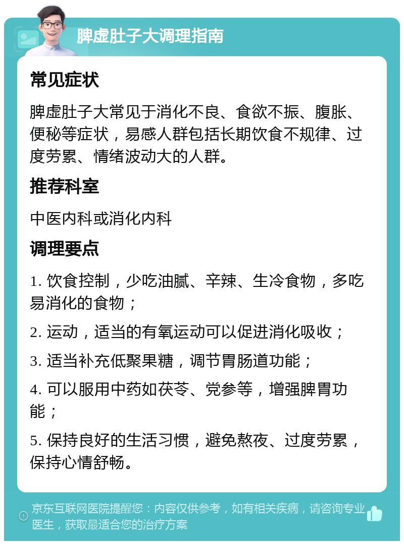 脾虚肚子大调理指南 常见症状 脾虚肚子大常见于消化不良、食欲不振、腹胀、便秘等症状，易感人群包括长期饮食不规律、过度劳累、情绪波动大的人群。 推荐科室 中医内科或消化内科 调理要点 1. 饮食控制，少吃油腻、辛辣、生冷食物，多吃易消化的食物； 2. 运动，适当的有氧运动可以促进消化吸收； 3. 适当补充低聚果糖，调节胃肠道功能； 4. 可以服用中药如茯苓、党参等，增强脾胃功能； 5. 保持良好的生活习惯，避免熬夜、过度劳累，保持心情舒畅。