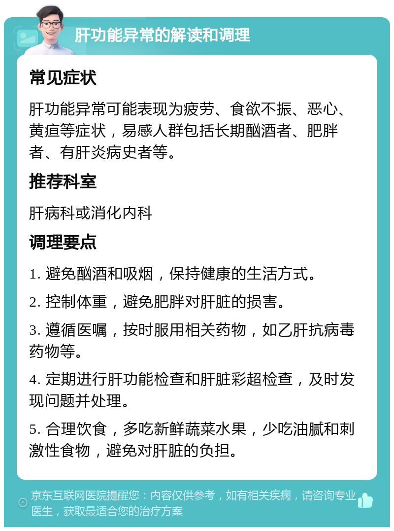 肝功能异常的解读和调理 常见症状 肝功能异常可能表现为疲劳、食欲不振、恶心、黄疸等症状，易感人群包括长期酗酒者、肥胖者、有肝炎病史者等。 推荐科室 肝病科或消化内科 调理要点 1. 避免酗酒和吸烟，保持健康的生活方式。 2. 控制体重，避免肥胖对肝脏的损害。 3. 遵循医嘱，按时服用相关药物，如乙肝抗病毒药物等。 4. 定期进行肝功能检查和肝脏彩超检查，及时发现问题并处理。 5. 合理饮食，多吃新鲜蔬菜水果，少吃油腻和刺激性食物，避免对肝脏的负担。