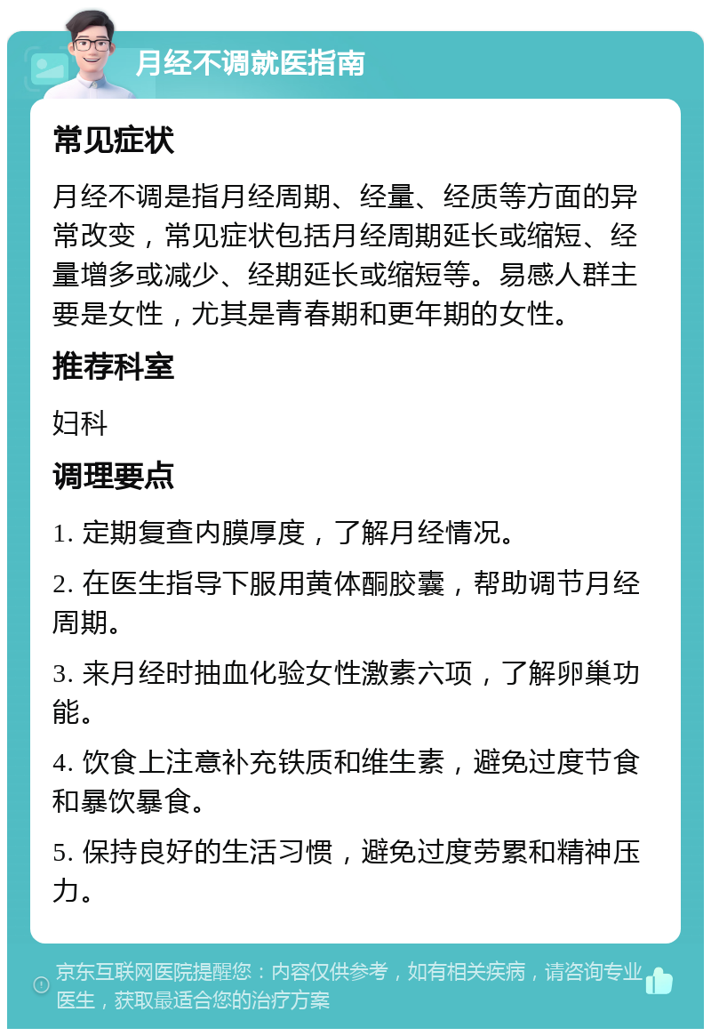 月经不调就医指南 常见症状 月经不调是指月经周期、经量、经质等方面的异常改变，常见症状包括月经周期延长或缩短、经量增多或减少、经期延长或缩短等。易感人群主要是女性，尤其是青春期和更年期的女性。 推荐科室 妇科 调理要点 1. 定期复查内膜厚度，了解月经情况。 2. 在医生指导下服用黄体酮胶囊，帮助调节月经周期。 3. 来月经时抽血化验女性激素六项，了解卵巢功能。 4. 饮食上注意补充铁质和维生素，避免过度节食和暴饮暴食。 5. 保持良好的生活习惯，避免过度劳累和精神压力。