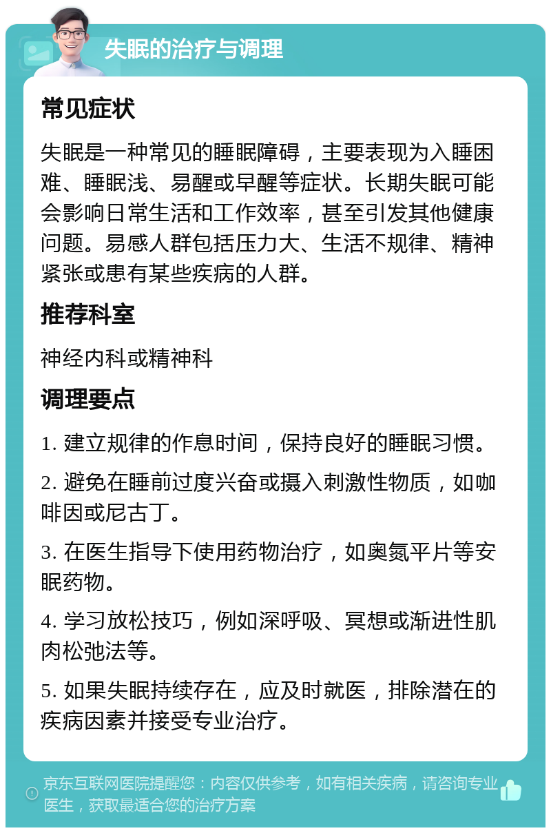 失眠的治疗与调理 常见症状 失眠是一种常见的睡眠障碍，主要表现为入睡困难、睡眠浅、易醒或早醒等症状。长期失眠可能会影响日常生活和工作效率，甚至引发其他健康问题。易感人群包括压力大、生活不规律、精神紧张或患有某些疾病的人群。 推荐科室 神经内科或精神科 调理要点 1. 建立规律的作息时间，保持良好的睡眠习惯。 2. 避免在睡前过度兴奋或摄入刺激性物质，如咖啡因或尼古丁。 3. 在医生指导下使用药物治疗，如奥氮平片等安眠药物。 4. 学习放松技巧，例如深呼吸、冥想或渐进性肌肉松弛法等。 5. 如果失眠持续存在，应及时就医，排除潜在的疾病因素并接受专业治疗。