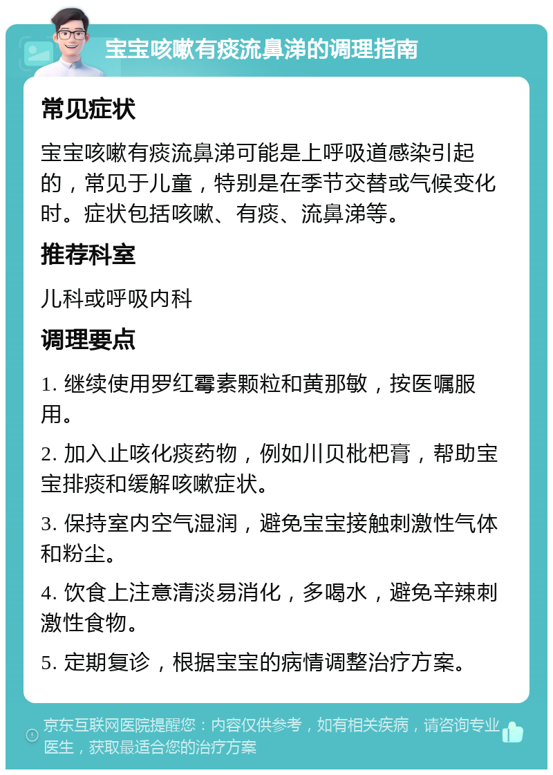 宝宝咳嗽有痰流鼻涕的调理指南 常见症状 宝宝咳嗽有痰流鼻涕可能是上呼吸道感染引起的，常见于儿童，特别是在季节交替或气候变化时。症状包括咳嗽、有痰、流鼻涕等。 推荐科室 儿科或呼吸内科 调理要点 1. 继续使用罗红霉素颗粒和黄那敏，按医嘱服用。 2. 加入止咳化痰药物，例如川贝枇杷膏，帮助宝宝排痰和缓解咳嗽症状。 3. 保持室内空气湿润，避免宝宝接触刺激性气体和粉尘。 4. 饮食上注意清淡易消化，多喝水，避免辛辣刺激性食物。 5. 定期复诊，根据宝宝的病情调整治疗方案。