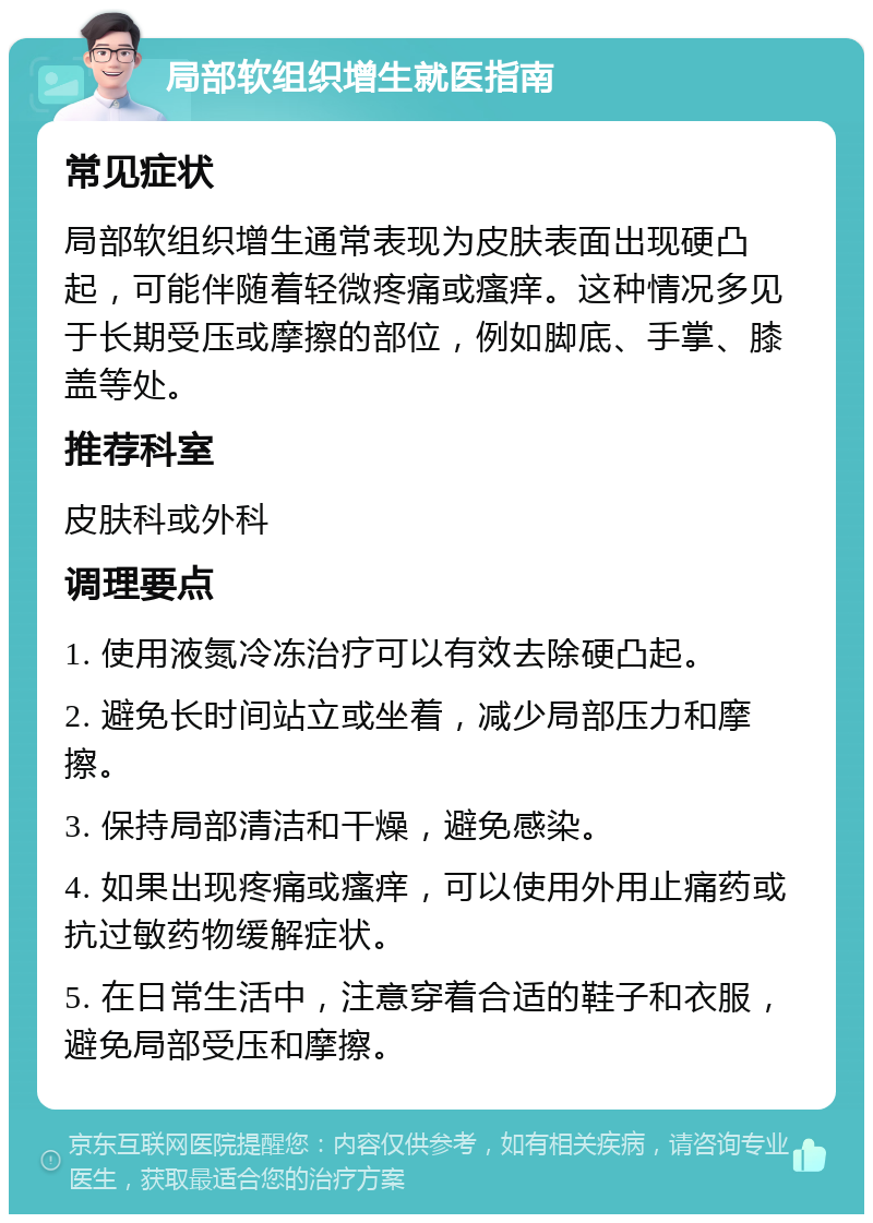 局部软组织增生就医指南 常见症状 局部软组织增生通常表现为皮肤表面出现硬凸起，可能伴随着轻微疼痛或瘙痒。这种情况多见于长期受压或摩擦的部位，例如脚底、手掌、膝盖等处。 推荐科室 皮肤科或外科 调理要点 1. 使用液氮冷冻治疗可以有效去除硬凸起。 2. 避免长时间站立或坐着，减少局部压力和摩擦。 3. 保持局部清洁和干燥，避免感染。 4. 如果出现疼痛或瘙痒，可以使用外用止痛药或抗过敏药物缓解症状。 5. 在日常生活中，注意穿着合适的鞋子和衣服，避免局部受压和摩擦。