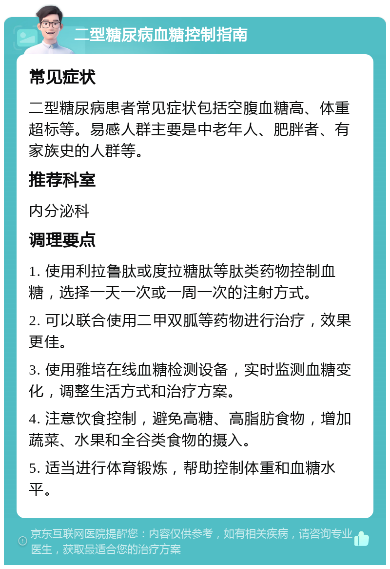 二型糖尿病血糖控制指南 常见症状 二型糖尿病患者常见症状包括空腹血糖高、体重超标等。易感人群主要是中老年人、肥胖者、有家族史的人群等。 推荐科室 内分泌科 调理要点 1. 使用利拉鲁肽或度拉糖肽等肽类药物控制血糖，选择一天一次或一周一次的注射方式。 2. 可以联合使用二甲双胍等药物进行治疗，效果更佳。 3. 使用雅培在线血糖检测设备，实时监测血糖变化，调整生活方式和治疗方案。 4. 注意饮食控制，避免高糖、高脂肪食物，增加蔬菜、水果和全谷类食物的摄入。 5. 适当进行体育锻炼，帮助控制体重和血糖水平。