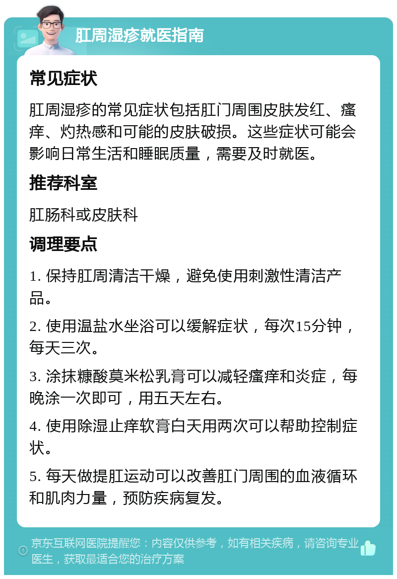 肛周湿疹就医指南 常见症状 肛周湿疹的常见症状包括肛门周围皮肤发红、瘙痒、灼热感和可能的皮肤破损。这些症状可能会影响日常生活和睡眠质量，需要及时就医。 推荐科室 肛肠科或皮肤科 调理要点 1. 保持肛周清洁干燥，避免使用刺激性清洁产品。 2. 使用温盐水坐浴可以缓解症状，每次15分钟，每天三次。 3. 涂抹糠酸莫米松乳膏可以减轻瘙痒和炎症，每晚涂一次即可，用五天左右。 4. 使用除湿止痒软膏白天用两次可以帮助控制症状。 5. 每天做提肛运动可以改善肛门周围的血液循环和肌肉力量，预防疾病复发。