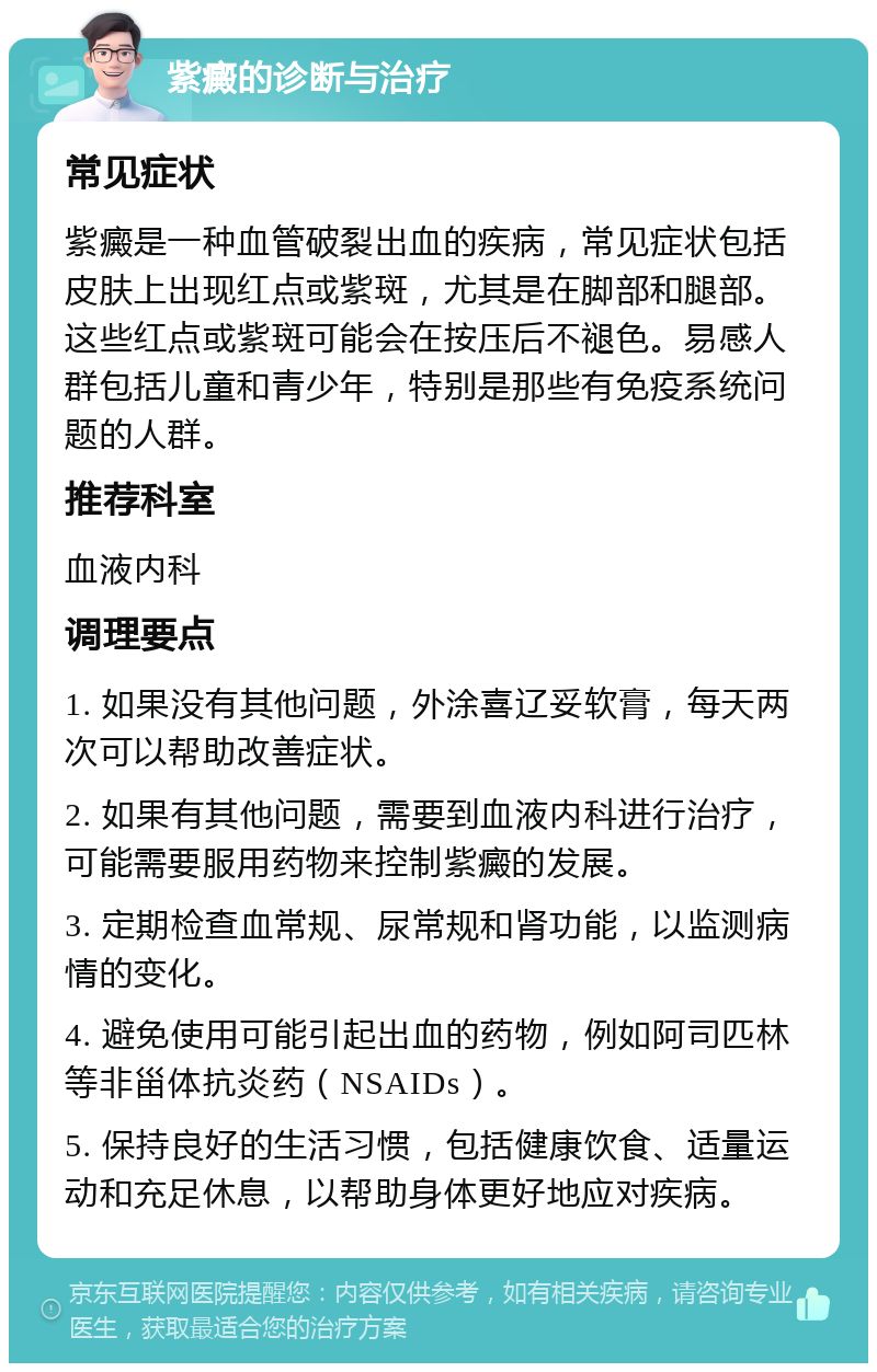 紫癜的诊断与治疗 常见症状 紫癜是一种血管破裂出血的疾病，常见症状包括皮肤上出现红点或紫斑，尤其是在脚部和腿部。这些红点或紫斑可能会在按压后不褪色。易感人群包括儿童和青少年，特别是那些有免疫系统问题的人群。 推荐科室 血液内科 调理要点 1. 如果没有其他问题，外涂喜辽妥软膏，每天两次可以帮助改善症状。 2. 如果有其他问题，需要到血液内科进行治疗，可能需要服用药物来控制紫癜的发展。 3. 定期检查血常规、尿常规和肾功能，以监测病情的变化。 4. 避免使用可能引起出血的药物，例如阿司匹林等非甾体抗炎药（NSAIDs）。 5. 保持良好的生活习惯，包括健康饮食、适量运动和充足休息，以帮助身体更好地应对疾病。