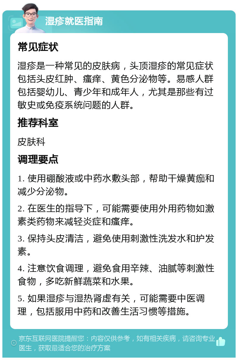 湿疹就医指南 常见症状 湿疹是一种常见的皮肤病，头顶湿疹的常见症状包括头皮红肿、瘙痒、黄色分泌物等。易感人群包括婴幼儿、青少年和成年人，尤其是那些有过敏史或免疫系统问题的人群。 推荐科室 皮肤科 调理要点 1. 使用硼酸液或中药水敷头部，帮助干燥黄痂和减少分泌物。 2. 在医生的指导下，可能需要使用外用药物如激素类药物来减轻炎症和瘙痒。 3. 保持头皮清洁，避免使用刺激性洗发水和护发素。 4. 注意饮食调理，避免食用辛辣、油腻等刺激性食物，多吃新鲜蔬菜和水果。 5. 如果湿疹与湿热肾虚有关，可能需要中医调理，包括服用中药和改善生活习惯等措施。