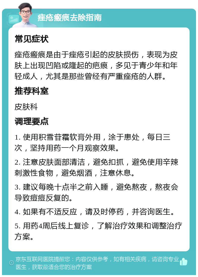 痤疮瘢痕去除指南 常见症状 痤疮瘢痕是由于痤疮引起的皮肤损伤，表现为皮肤上出现凹陷或隆起的疤痕，多见于青少年和年轻成人，尤其是那些曾经有严重痤疮的人群。 推荐科室 皮肤科 调理要点 1. 使用积雪苷霜软膏外用，涂于患处，每日三次，坚持用药一个月观察效果。 2. 注意皮肤面部清洁，避免扣抓，避免使用辛辣刺激性食物，避免烟酒，注意休息。 3. 建议每晚十点半之前入睡，避免熬夜，熬夜会导致痘痘反复的。 4. 如果有不适反应，请及时停药，并咨询医生。 5. 用药4周后线上复诊，了解治疗效果和调整治疗方案。