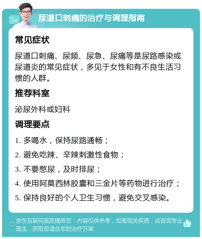 尿道口刺痛的治疗与调理指南 常见症状 尿道口刺痛、尿频、尿急、尿痛等是尿路感染或尿道炎的常见症状，多见于女性和有不良生活习惯的人群。 推荐科室 泌尿外科或妇科 调理要点 1. 多喝水，保持尿路通畅； 2. 避免吃辣、辛辣刺激性食物； 3. 不要憋尿，及时排尿； 4. 使用阿莫西林胶囊和三金片等药物进行治疗； 5. 保持良好的个人卫生习惯，避免交叉感染。