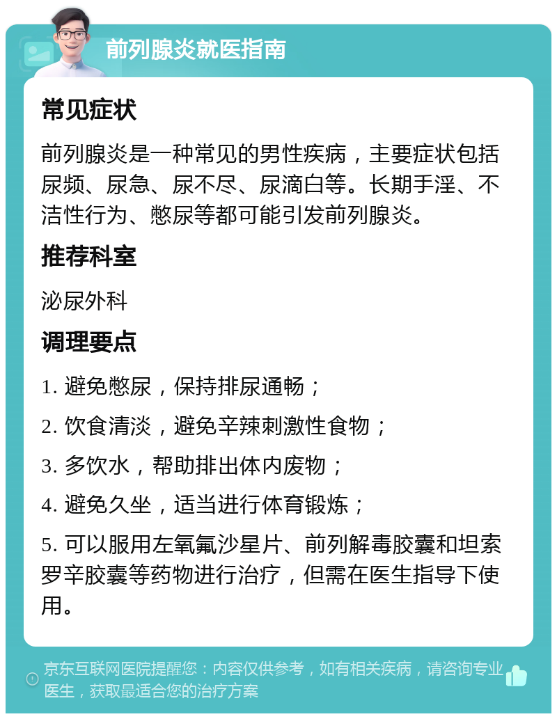 前列腺炎就医指南 常见症状 前列腺炎是一种常见的男性疾病，主要症状包括尿频、尿急、尿不尽、尿滴白等。长期手淫、不洁性行为、憋尿等都可能引发前列腺炎。 推荐科室 泌尿外科 调理要点 1. 避免憋尿，保持排尿通畅； 2. 饮食清淡，避免辛辣刺激性食物； 3. 多饮水，帮助排出体内废物； 4. 避免久坐，适当进行体育锻炼； 5. 可以服用左氧氟沙星片、前列解毒胶囊和坦索罗辛胶囊等药物进行治疗，但需在医生指导下使用。