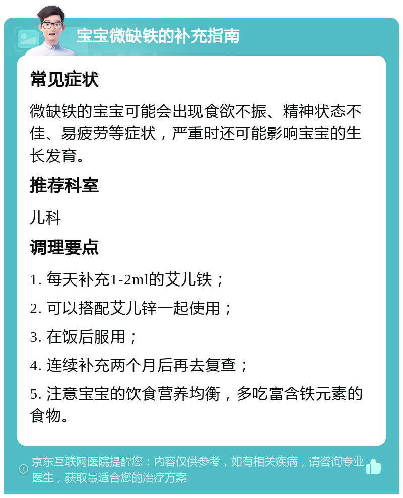 宝宝微缺铁的补充指南 常见症状 微缺铁的宝宝可能会出现食欲不振、精神状态不佳、易疲劳等症状，严重时还可能影响宝宝的生长发育。 推荐科室 儿科 调理要点 1. 每天补充1-2ml的艾儿铁； 2. 可以搭配艾儿锌一起使用； 3. 在饭后服用； 4. 连续补充两个月后再去复查； 5. 注意宝宝的饮食营养均衡，多吃富含铁元素的食物。