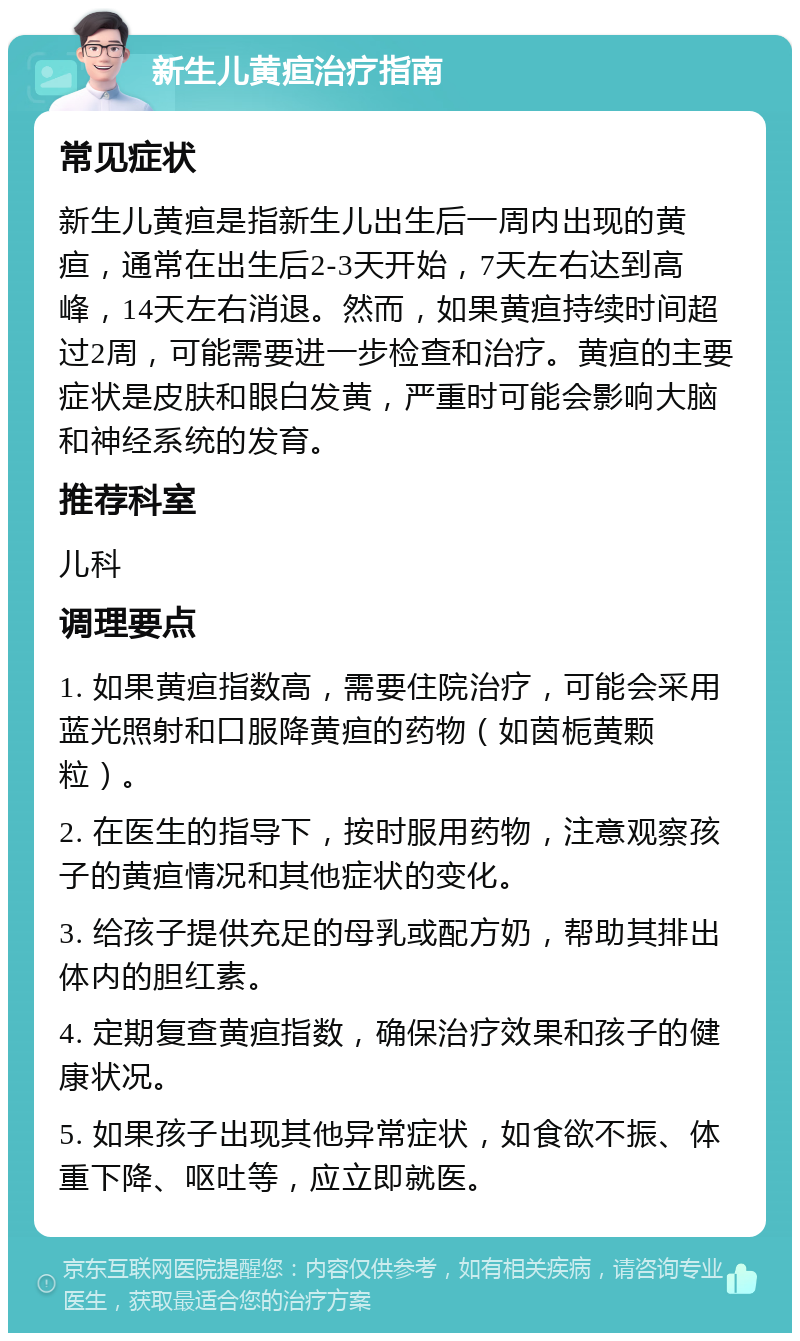 新生儿黄疸治疗指南 常见症状 新生儿黄疸是指新生儿出生后一周内出现的黄疸，通常在出生后2-3天开始，7天左右达到高峰，14天左右消退。然而，如果黄疸持续时间超过2周，可能需要进一步检查和治疗。黄疸的主要症状是皮肤和眼白发黄，严重时可能会影响大脑和神经系统的发育。 推荐科室 儿科 调理要点 1. 如果黄疸指数高，需要住院治疗，可能会采用蓝光照射和口服降黄疸的药物（如茵栀黄颗粒）。 2. 在医生的指导下，按时服用药物，注意观察孩子的黄疸情况和其他症状的变化。 3. 给孩子提供充足的母乳或配方奶，帮助其排出体内的胆红素。 4. 定期复查黄疸指数，确保治疗效果和孩子的健康状况。 5. 如果孩子出现其他异常症状，如食欲不振、体重下降、呕吐等，应立即就医。