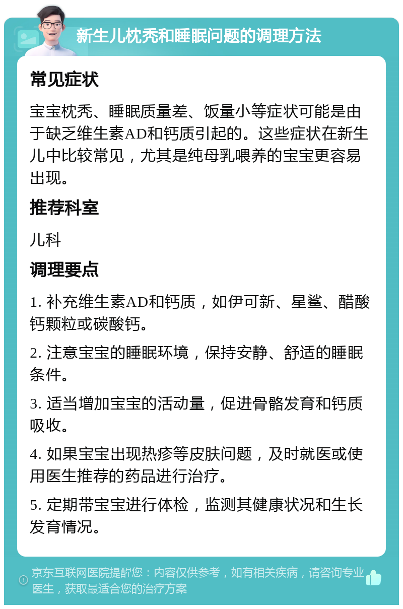 新生儿枕秃和睡眠问题的调理方法 常见症状 宝宝枕秃、睡眠质量差、饭量小等症状可能是由于缺乏维生素AD和钙质引起的。这些症状在新生儿中比较常见，尤其是纯母乳喂养的宝宝更容易出现。 推荐科室 儿科 调理要点 1. 补充维生素AD和钙质，如伊可新、星鲨、醋酸钙颗粒或碳酸钙。 2. 注意宝宝的睡眠环境，保持安静、舒适的睡眠条件。 3. 适当增加宝宝的活动量，促进骨骼发育和钙质吸收。 4. 如果宝宝出现热疹等皮肤问题，及时就医或使用医生推荐的药品进行治疗。 5. 定期带宝宝进行体检，监测其健康状况和生长发育情况。