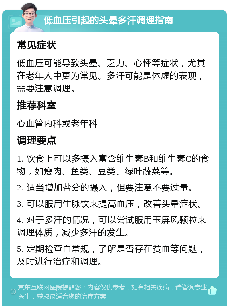 低血压引起的头晕多汗调理指南 常见症状 低血压可能导致头晕、乏力、心悸等症状，尤其在老年人中更为常见。多汗可能是体虚的表现，需要注意调理。 推荐科室 心血管内科或老年科 调理要点 1. 饮食上可以多摄入富含维生素B和维生素C的食物，如瘦肉、鱼类、豆类、绿叶蔬菜等。 2. 适当增加盐分的摄入，但要注意不要过量。 3. 可以服用生脉饮来提高血压，改善头晕症状。 4. 对于多汗的情况，可以尝试服用玉屏风颗粒来调理体质，减少多汗的发生。 5. 定期检查血常规，了解是否存在贫血等问题，及时进行治疗和调理。