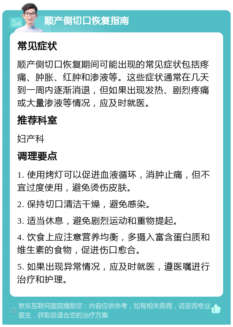 顺产侧切口恢复指南 常见症状 顺产侧切口恢复期间可能出现的常见症状包括疼痛、肿胀、红肿和渗液等。这些症状通常在几天到一周内逐渐消退，但如果出现发热、剧烈疼痛或大量渗液等情况，应及时就医。 推荐科室 妇产科 调理要点 1. 使用烤灯可以促进血液循环，消肿止痛，但不宜过度使用，避免烫伤皮肤。 2. 保持切口清洁干燥，避免感染。 3. 适当休息，避免剧烈运动和重物提起。 4. 饮食上应注意营养均衡，多摄入富含蛋白质和维生素的食物，促进伤口愈合。 5. 如果出现异常情况，应及时就医，遵医嘱进行治疗和护理。